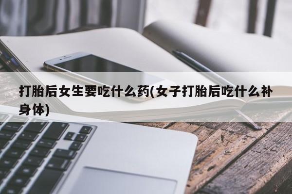 打胎药货到付款打胎后女生要吃什么药(女子打胎后吃什么补身体)