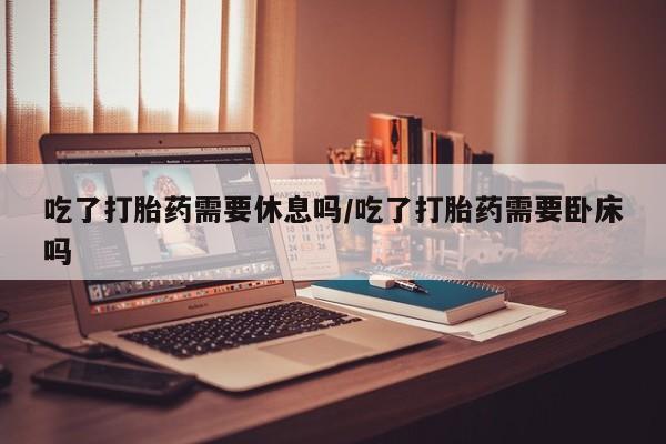 打胎药货到付款吃了打胎药需要休息吗/吃了打胎药需要卧床吗