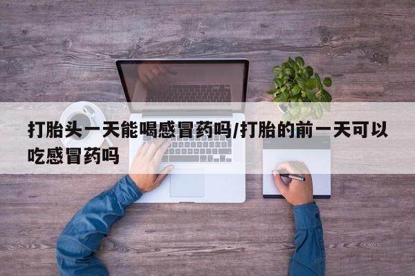 打胎药货到付款打胎头一天能喝感冒药吗/打胎的前一天可以吃感冒药吗