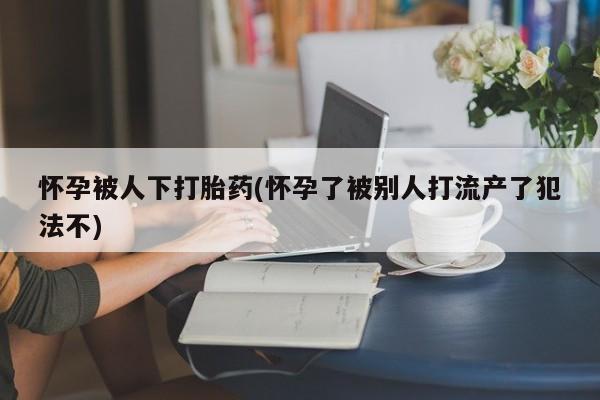 打胎药货到付款怀孕被人下打胎药(怀孕了被别人打流产了犯法不)
