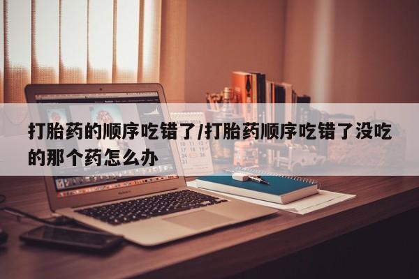 打胎药货到付款打胎药的顺序吃错了/打胎药顺序吃错了没吃的那个药怎么办