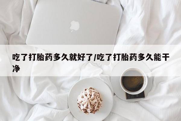 打胎药货到付款吃了打胎药多久就好了/吃了打胎药多久能干净