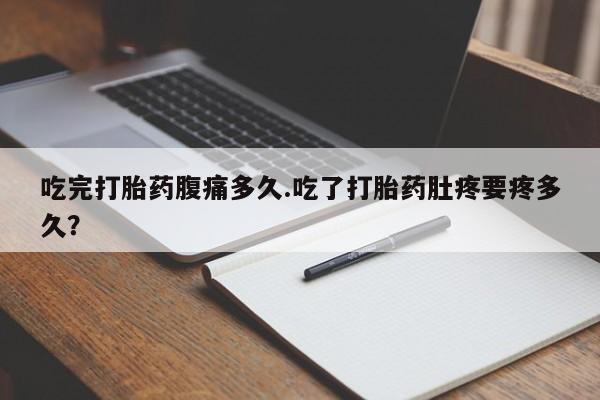 打胎药货到付款吃完打胎药腹痛多久.吃了打胎药肚疼要疼多久？