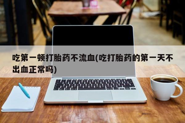 打胎药货到付款吃第一顿打胎药不流血(吃打胎药的第一天不出血正常吗)