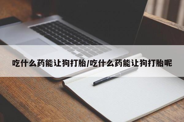 打胎药货到付款吃什么药能让狗打胎/吃什么药能让狗打胎呢