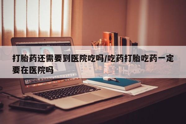 打胎药货到付款打胎药还需要到医院吃吗/吃药打胎吃药一定要在医院吗