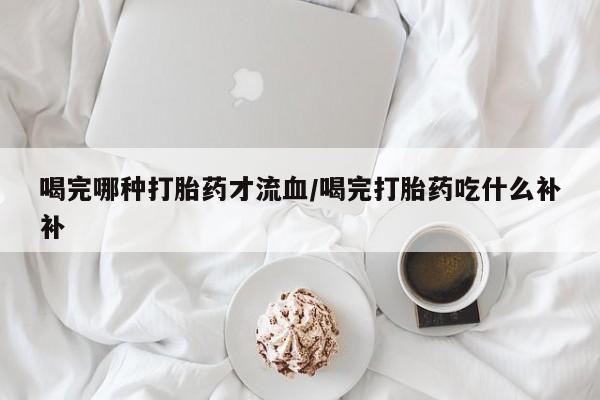 打胎药货到付款喝完哪种打胎药才流血/喝完打胎药吃什么补补