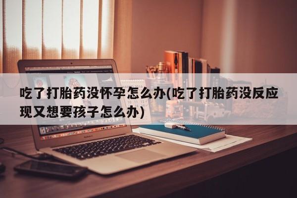 打胎药货到付款吃了打胎药没怀孕怎么办(吃了打胎药没反应现又想要孩子怎么办)