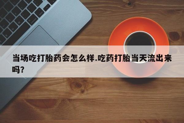 打胎药货到付款当场吃打胎药会怎么样.吃药打胎当天流出来吗？