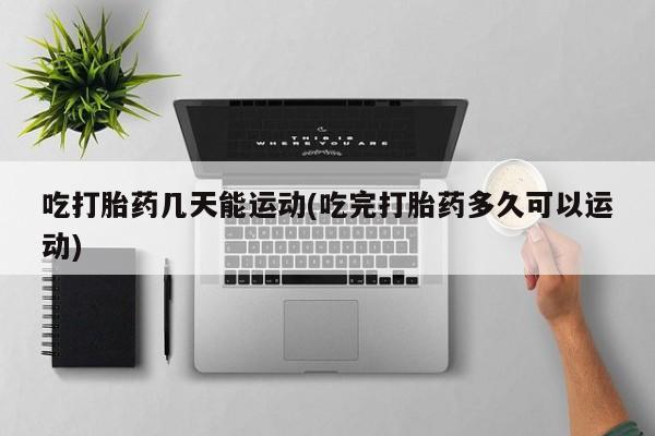 打胎药货到付款吃打胎药几天能运动(吃完打胎药多久可以运动)