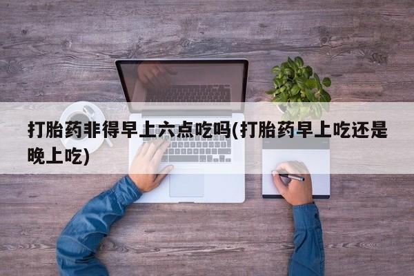 打胎药货到付款打胎药非得早上六点吃吗(打胎药早上吃还是晚上吃)
