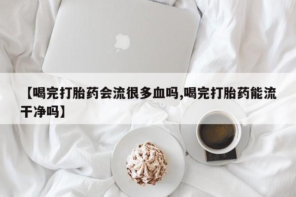 打胎药货到付款【喝完打胎药会流很多血吗,喝完打胎药能流干净吗】