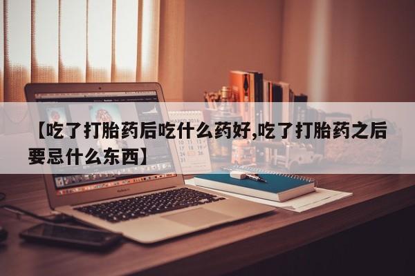 打胎药货到付款【吃了打胎药后吃什么药好,吃了打胎药之后要忌什么东西】