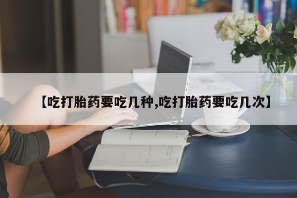 打胎药货到付款【吃打胎药要吃几种,吃打胎药要吃几次】