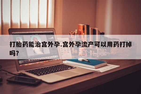 打胎药货到付款打胎药能治宫外孕.宫外孕流产可以用药打掉吗？