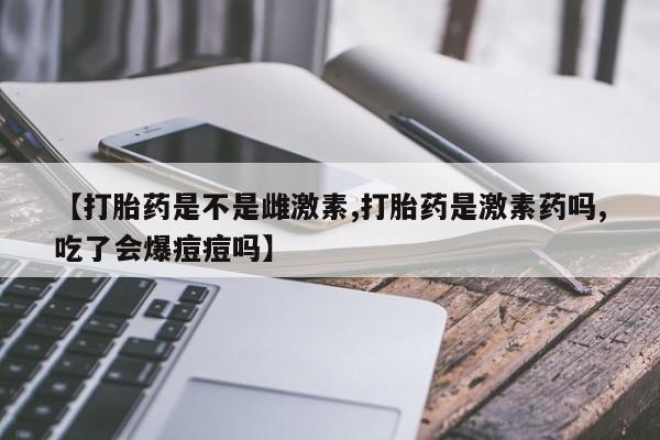 打胎药货到付款【打胎药是不是雌激素,打胎药是激素药吗,吃了会爆痘痘吗】
