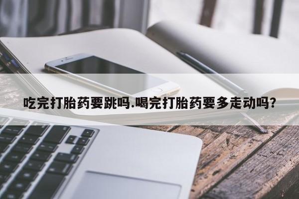 打胎药货到付款吃完打胎药要跳吗.喝完打胎药要多走动吗？