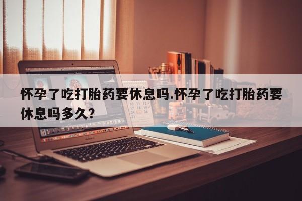 打胎药货到付款怀孕了吃打胎药要休息吗.怀孕了吃打胎药要休息吗多久？