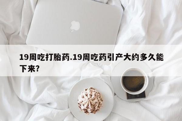 打胎药货到付款19周吃打胎药.19周吃药引产大约多久能下来？