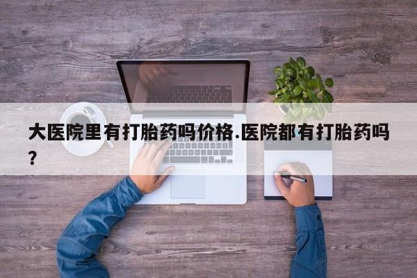 打胎药货到付款大医院里有打胎药吗价格.医院都有打胎药吗？