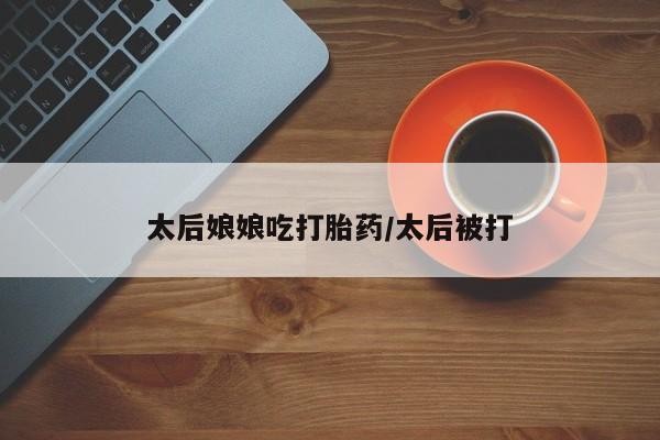 打胎药货到付款太后娘娘吃打胎药/太后被打
