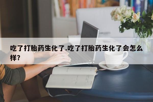 打胎药货到付款吃了打胎药生化了.吃了打胎药生化了会怎么样？
