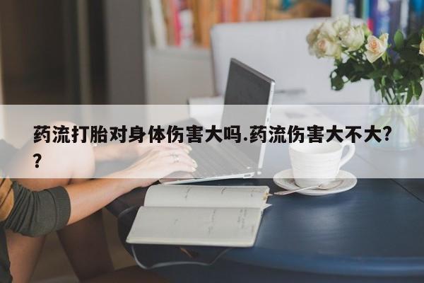 打胎药货到付款药流打胎对身体伤害大吗.药流伤害大不大?？