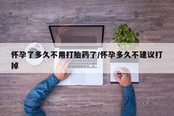 打胎药货到付款怀孕了多久不用打胎药了/怀孕多久不建议打掉