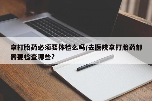 打胎药货到付款拿打胎药必须要体检么吗/去医院拿打胎药都需要检查哪些?