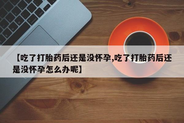 打胎药货到付款【吃了打胎药后还是没怀孕,吃了打胎药后还是没怀孕怎么办呢】