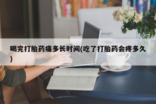 打胎药货到付款喝完打胎药痛多长时间(吃了打胎药会疼多久)