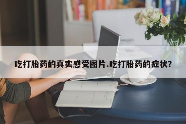 打胎药货到付款吃打胎药的真实感受图片.吃打胎药的症状？