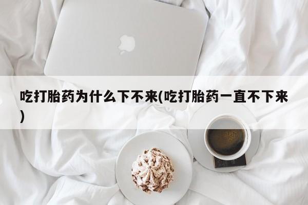 打胎药货到付款吃打胎药为什么下不来(吃打胎药一直不下来)
