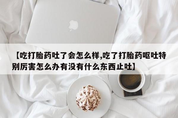 打胎药货到付款【吃打胎药吐了会怎么样,吃了打胎药呕吐特别厉害怎么办有没有什么东西止吐】