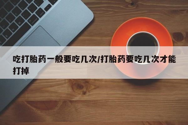 打胎药货到付款吃打胎药一般要吃几次/打胎药要吃几次才能打掉