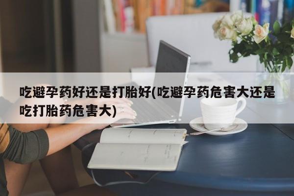 打胎药货到付款吃避孕药好还是打胎好(吃避孕药危害大还是吃打胎药危害大)