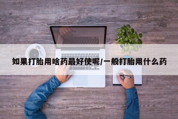 打胎药货到付款如果打胎用啥药最好使呢/一般打胎用什么药