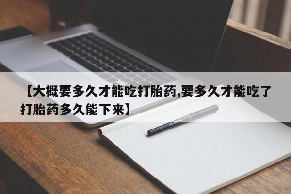 打胎药货到付款【大概要多久才能吃打胎药,要多久才能吃了打胎药多久能下来】