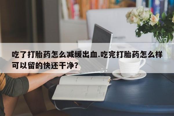 打胎药货到付款吃了打胎药怎么减缓出血.吃完打胎药怎么样可以留的快还干净？