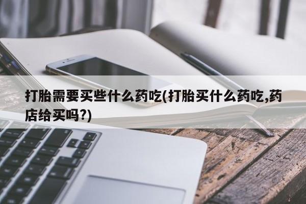打胎药货到付款打胎需要买些什么药吃(打胎买什么药吃,药店给买吗?)