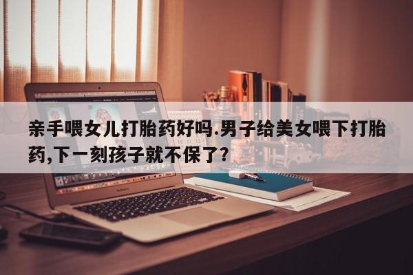 打胎药货到付款亲手喂女儿打胎药好吗.男子给美女喂下打胎药,下一刻孩子就不保了？