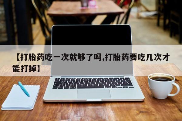 打胎药货到付款【打胎药吃一次就够了吗,打胎药要吃几次才能打掉】