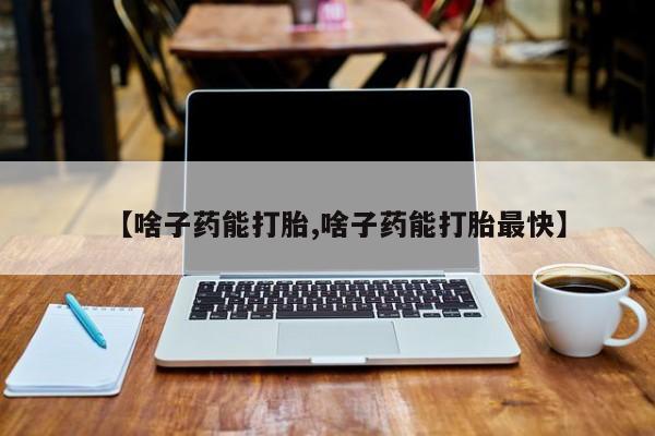 打胎药货到付款【啥子药能打胎,啥子药能打胎最快】