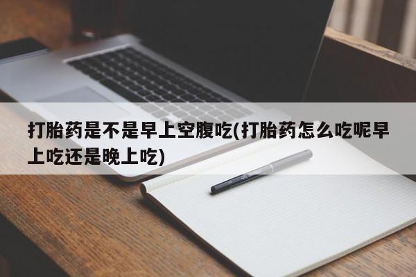 打胎药货到付款打胎药是不是早上空腹吃(打胎药怎么吃呢早上吃还是晚上吃)