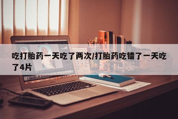 打胎药货到付款吃打胎药一天吃了两次/打胎药吃错了一天吃了4片