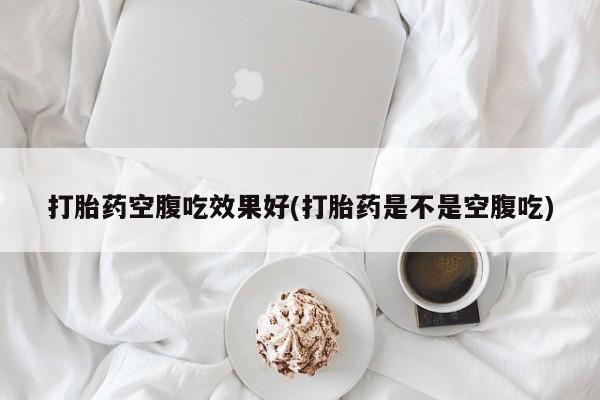 打胎药货到付款打胎药空腹吃效果好(打胎药是不是空腹吃)