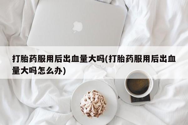 打胎药货到付款打胎药服用后出血量大吗(打胎药服用后出血量大吗怎么办)