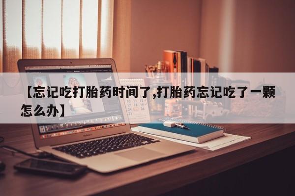 打胎药货到付款【忘记吃打胎药时间了,打胎药忘记吃了一颗怎么办】