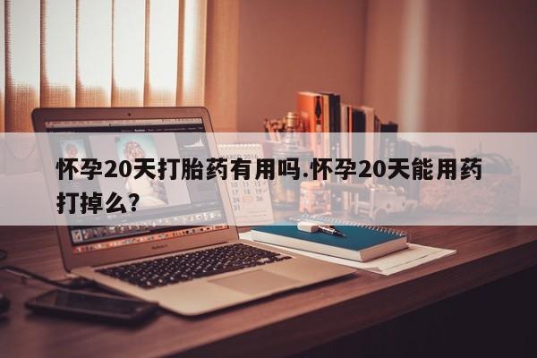 打胎药货到付款怀孕20天打胎药有用吗.怀孕20天能用药打掉么？