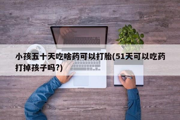 打胎药货到付款小孩五十天吃啥药可以打胎(51天可以吃药打掉孩子吗?)